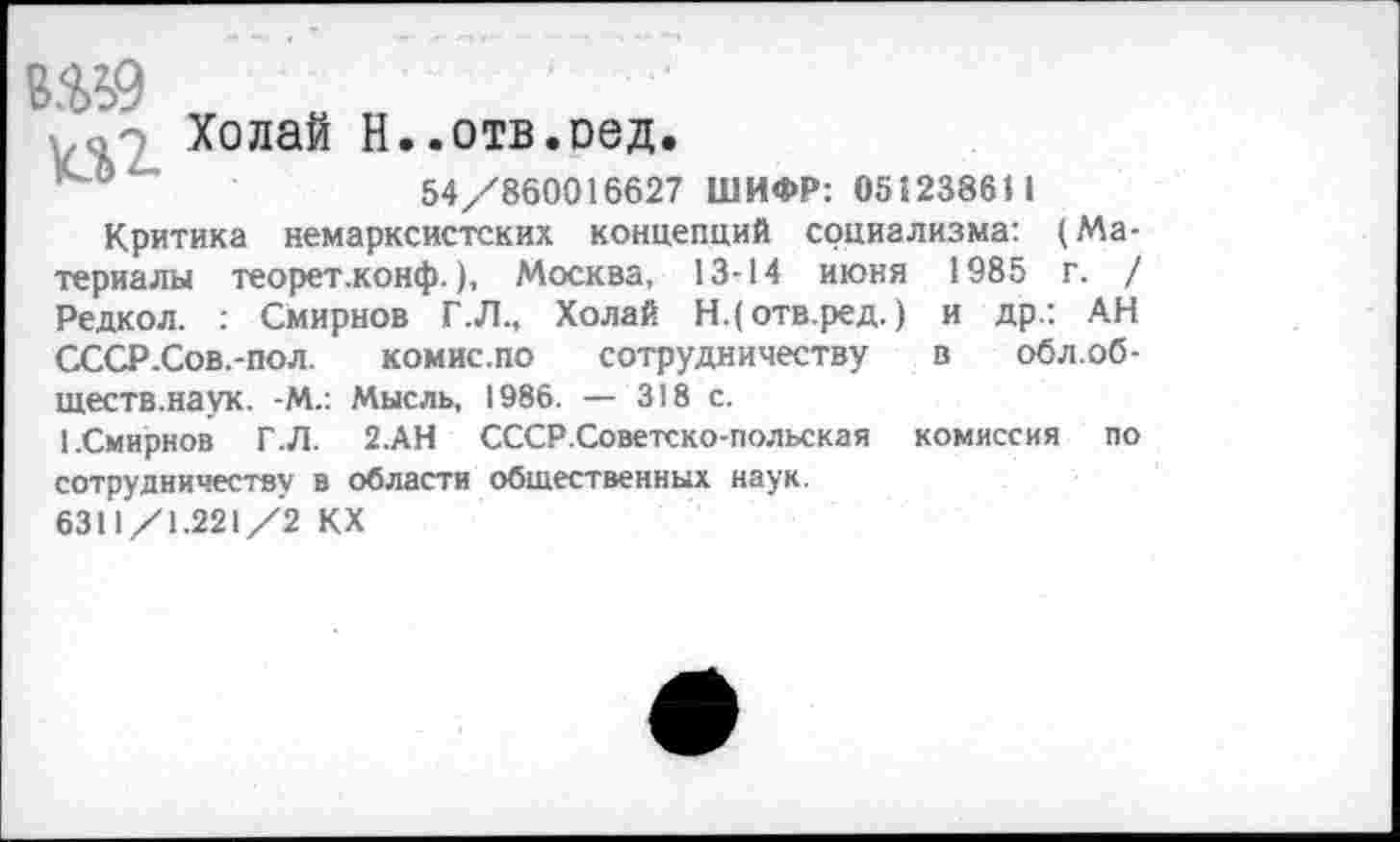 ﻿8.^9
>.о-2_ Холай Н..отв.оед.
54/860016627 ШИФР: 051238611
Критика немарксистских концепций социализма: (Материалы теорет.конф.), Москва, 13-14 июня 1985 г. / Редкол. : Смирнов Г.Л., Холай Н.(отв.ред.) и др.: АН СССР.Сов.-пол. комис.по сотрудничеству в обл.об-ществ.наук. -М.: Мысль, 1986. — 318 с.
1.Смирнов Г .Л. 2.АН СССР.Советско-польская комиссия по сотрудничеству в области общественных наук.
6311/1.221/2 КХ